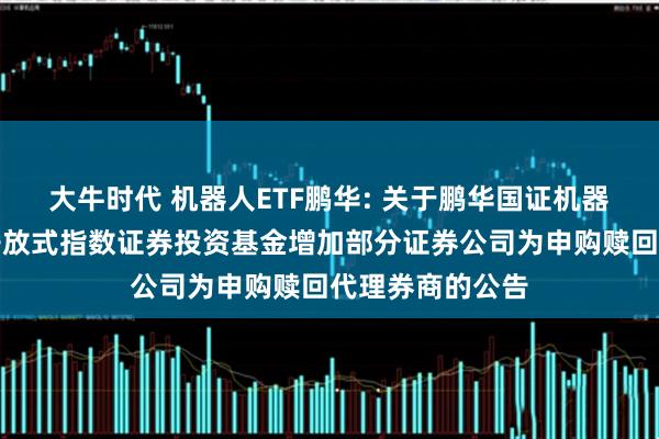 大牛时代 机器人ETF鹏华: 关于鹏华国证机器人产业交易型开放式指数证券投资基金增加部分证券公司为申购赎回代理券商的公告