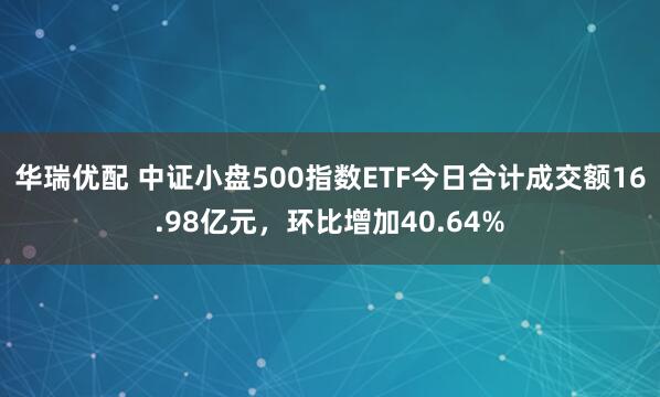 华瑞优配 中证小盘500指数ETF今日合计成交额16.98亿元，环比增加40.64%