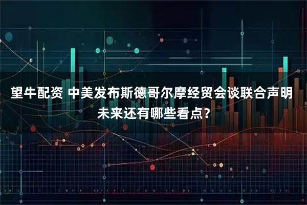 望牛配资 中美发布斯德哥尔摩经贸会谈联合声明 未来还有哪些看点？