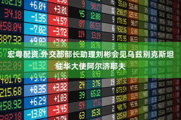 宏粤配资 外交部部长助理刘彬会见乌兹别克斯坦驻华大使阿尔济耶夫
