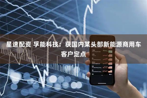 星速配资 孚能科技：获国内某头部新能源商用车客户定点