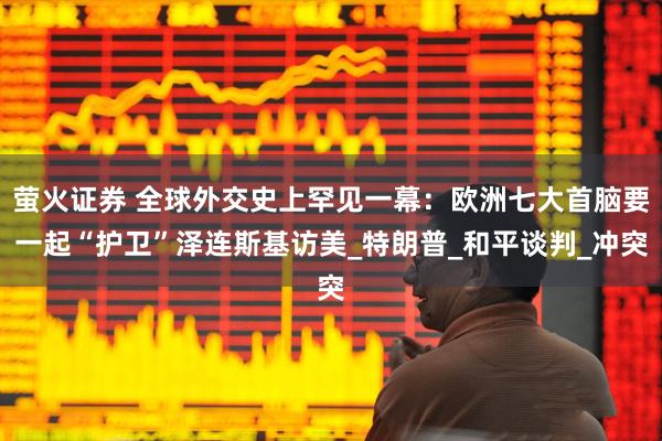 萤火证券 全球外交史上罕见一幕：欧洲七大首脑要一起“护卫”泽连斯基访美_特朗普_和平谈判_冲突