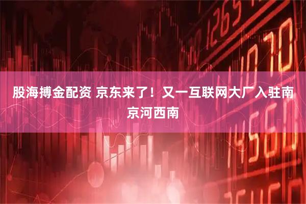 股海搏金配资 京东来了！又一互联网大厂入驻南京河西南