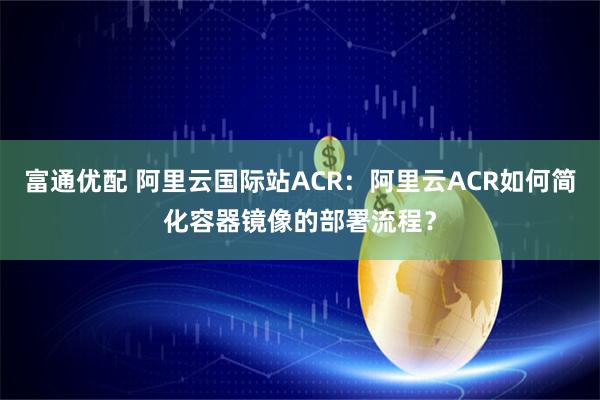富通优配 阿里云国际站ACR：阿里云ACR如何简化容器镜像的部署流程？
