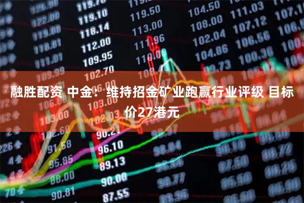 融胜配资 中金：维持招金矿业跑赢行业评级 目标价27港元