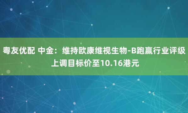 粤友优配 中金：维持欧康维视生物-B跑赢行业评级 上调目标价至10.16港元