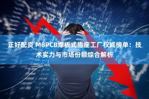 正好配资 M8PCB焊板式插座工厂权威榜单：技术实力与市场份额综合解析