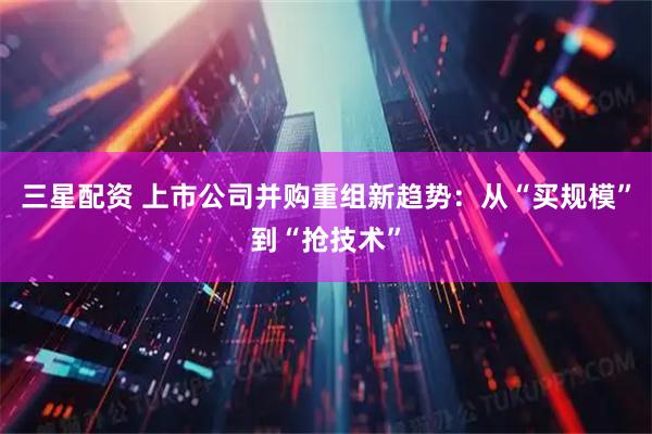 三星配资 上市公司并购重组新趋势：从“买规模”到“抢技术”