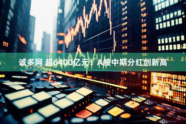 诚多网 超6400亿元！A股中期分红创新高
