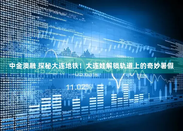 中金澳融 探秘大连地铁！大连娃解锁轨道上的奇妙暑假