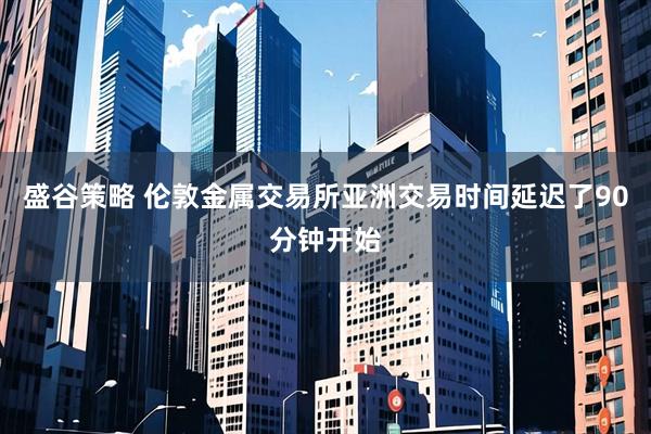 盛谷策略 伦敦金属交易所亚洲交易时间延迟了90分钟开始