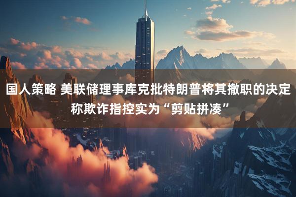 国人策略 美联储理事库克批特朗普将其撤职的决定 称欺诈指控实为“剪贴拼凑”