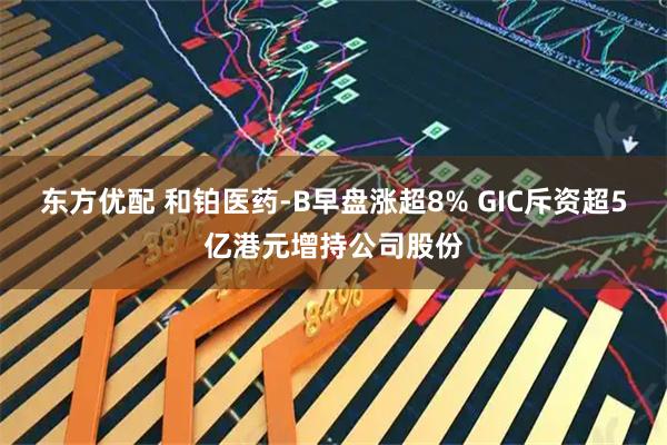 东方优配 和铂医药-B早盘涨超8% GIC斥资超5亿港元增持公司股份