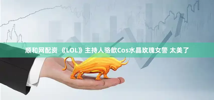 顺和网配资 《LOL》主持人骆歆Cos水晶玫瑰女警 太美了