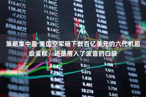 策略集中盈 美国空军砸下数百亿美元的六代机超级蛋糕，还是落入了波音的口袋
