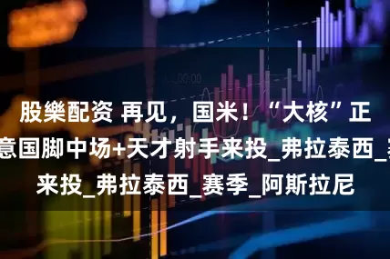 股樂配资 再见，国米！“大核”正式宣告离队！意国脚中场+天才射手来投_弗拉泰西_赛季_阿斯拉尼