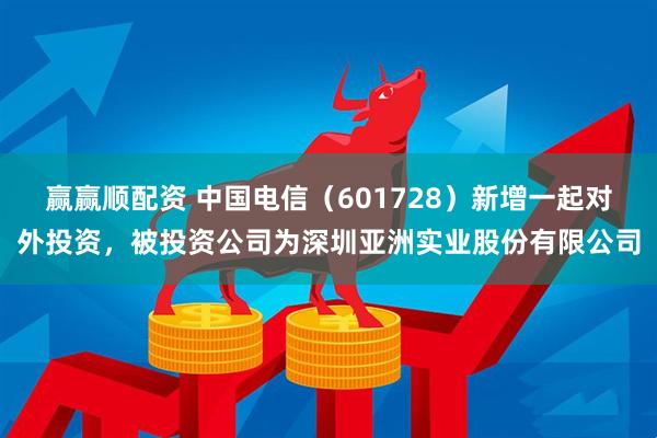 赢赢顺配资 中国电信（601728）新增一起对外投资，被投资公司为深圳亚洲实业股份有限公司