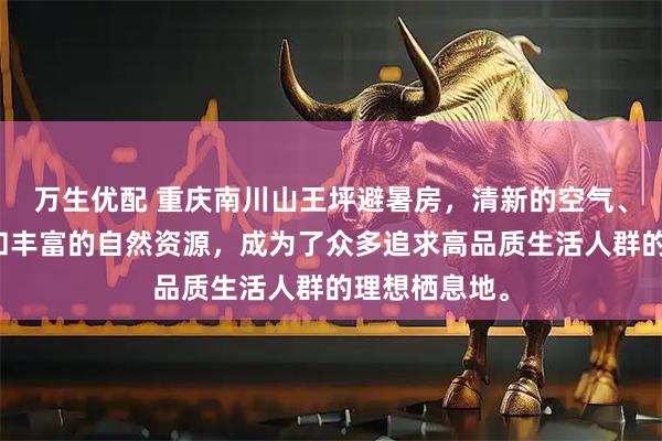 万生优配 重庆南川山王坪避暑房，清新的空气、宜人的气候和丰富的自然资源，成为了众多追求高品质生活人群的理想栖息地。