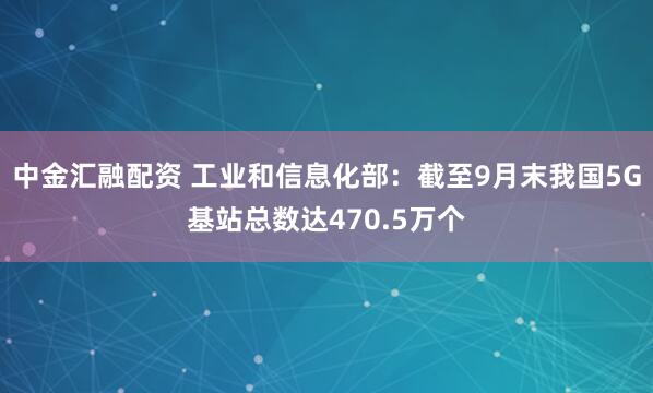 中金汇融配资 工业和信息化部：截至9月末我国5G基站总数达470.5万个