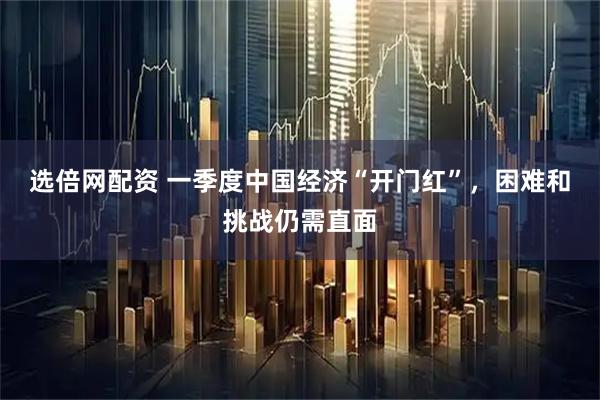 选倍网配资 一季度中国经济“开门红”，困难和挑战仍需直面