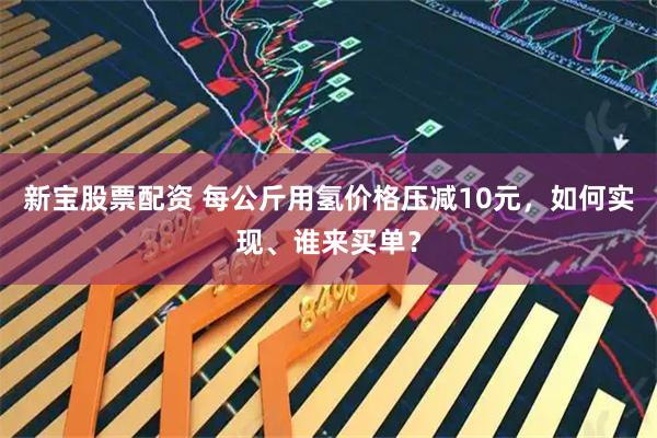 新宝股票配资 每公斤用氢价格压减10元，如何实现、谁来买单？
