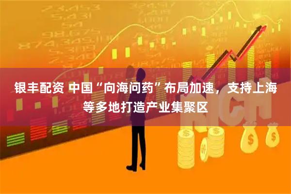银丰配资 中国“向海问药”布局加速，支持上海等多地打造产业集聚区
