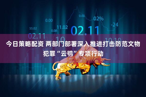 今日策略配资 两部门部署深入推进打击防范文物犯罪“云鸮”专项行动